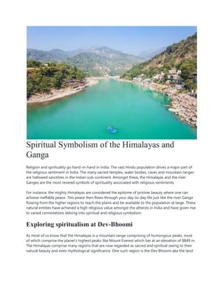 Spiritual Symbolism of the Himalayas and
Ganga
Religion and spirituality go hand-in-hand in India. The vast Hindu population drives a major part of
the religious sentiment in India. The many sacred temples, water bodies, caves and mountain ranges
are hallowed sanctities in the Indian sub-continent. Amongst these, the Himalayas and the river
Ganges are the most revered symbols of spirituality associated with religious sentiments.
For instance, the mighty Himalayas are considered the epitome of pristine beauty where one can
achieve ineffable peace. This peace then flows through your day-to-day life just like the river Ganga
flowing from the higher regions to reach the plains and be available to the population at large. These
natural entities have achieved a high religious value amongst the atheists in India and have given rise
to varied connotations delving into spiritual and religious symbolism.
Exploring spiritualism at Dev-Bhoomi
As most of us know that the Himalayas is a mountain range comprising of humongous peaks, most
of which comprise the planet’s highest peaks like Mount Everest which lies at an elevation of 8849 m.
The Himalayas comprise many regions that are now regarded as sacred and spiritual owing to their
natural beauty and even mythological significance. One such region is the Dev Bhoomi aka the land
 