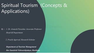 Spiritual Tourism (Concepts &
Applications)
By :- 1. Dr. Arunesh Parashar, Associate Professor
Head Of Department
2. Prachi Agarwal, Research Scholar
Department of Tourism Management
Dev Sanskriti Vishwavidyalaya, Haridwar
 