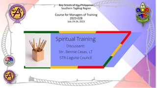 Boy Scouts of the Philippines
Southern Tagalog Region
Course for Managers of Training
2023-028
July 19-24, 2023
Spiritual Training
Discussant:
Str. Bennie Casas, LT
STR-Laguna Council
 