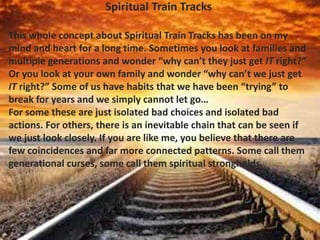 Spiritual Train Tracks
This whole concept about Spiritual Train Tracks has been on my
mind and heart for a long time. Sometimes you look at families and
multiple generations and wonder “why can’t they just get IT right?”
Or you look at your own family and wonder “why can’t we just get
IT right?” Some of us have habits that we have been “trying” to
break for years and we simply cannot let go…
For some these are just isolated bad choices and isolated bad
actions. For others, there is an inevitable chain that can be seen if
we just look closely. If you are like me, you believe that there are
few coincidences and far more connected patterns. Some call them
generational curses, some call them spiritual strongholds.
 
