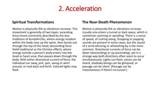 2. Acceleration
Spiritual Transformations
Motion is physically felt as vibrations increase. This
movement is generally of two types: ascending
force (more commonly described by the duo-
traditions of Kundalini/Ku, where energy resident
within the body rises up the spine, then bursts out
through the top of the head; descending force
(held traditional as the Christos effect), where
energy outside a person’s body enters into the
head or heart area, then passes down through the
body. With either directional current of force, the
individual can sway, jerk, spin, swing or whirl
around, or rock back and forth. Colored lights may
flash.
The Near-Death Phenomenon
Motion is physically felt as vibrations increase.
Usually one enters a tunnel or dark space, which is
sometimes spinning or spiralling. There is a sense
of speed, of rushing along. Snapping or popping
sounds are present in some cases, but the sound
of a wind whizzing or whooshing by is the more
common. Directional currents of force can be
down (descending) or up (ascending), yet in a
strange way both directions often seem to occur
simultaneously. Lights can flash, voices can be
heard, shadowy beings can be glimpsed, or
passage can be silent. (Passage can be
instantaneous if there’s no tunnel.)
 