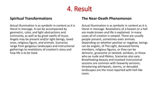 4. Result
Spiritual Transformations
Actual illumination is as symbolic in content as it is
literal in message. It can be accompanied by
geometric, color, and light abstractions and
luminosity, as well as by great swells of music.
Angels may be present and/or light-beings, loved
ones, religious figure, and animals. Scenarios
range from gorgeous landscapes and instructional
gatherings to revelations of creation’s story and
how life is to be lived.
The Near-Death Phenomenon
Actual illumination is as symbolic in content as it is
literal in message. Revelations of a heaven or a hell
are made known and life is explained. In many
cases all of creation is viewed. There are usually
people present, sometimes even animals.
Depending on whether positive or negative, beings
can be angelic, of The Light, deceased family
members, religious figures, or they can be
demonic, gruesome or twisted, zombies, or those
who ae nude and lifeless. Scenarios also vary:
Breathtaking beauty and involved instructional
sessions are common with heavenly versions;
threatening whirlpools, storms, or denuded
landscapes are the most reported with hell-like
cases.
 