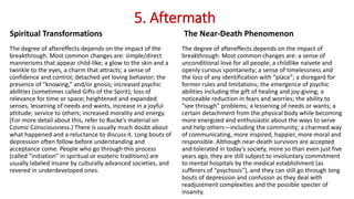 5. Aftermath
Spiritual Transformations
The degree of aftereffects depends on the impact of the
breakthrough. Most common changes are: simple/direct
mannerisms that appear child-like; a glow to the skin and a
twinkle to the eyes, a charm that attracts; a sense of
confidence and control; detached yet loving behavior; the
presence of “knowing,” and/or gnosis; increased psychic
abilities (sometimes called Gifts of the Spirit); loss of
relevance for time or space; heightened and expanded
senses, lessening of needs and wants, increase in a joyful
attitude; service to others; increased morality and energy.
(For more detail about this, refer to Bucke’s material on
Cosmic Consciousness.) There is usually much doubt about
what happened and a reluctance to discuss it. Long bouts of
depression often follow before understanding and
acceptance come. People who go through this process
(called “initiation” in spiritual or esoteric traditions) are
usually labeled insane by culturally advanced societies, and
revered in underdeveloped ones.
The Near-Death Phenomenon
The degree of aftereffects depends on the impact of
breakthrough. Most common changes are: a sense of
unconditional love for all people; a childlike naivete and
openly curious spontaneity; a sense of timelessness and
the loss of any identification with “place”; a disregard for
former rules and limitations; the emergence of psychic
abilities including the gift of healing and joy-giving; a
noticeable reduction in fears and worries; the ability to
“see through” problems; a lessening of needs or wants; a
certain detachment from the physical body while becoming
more energized and enthusiastic about the ways to serve
and help others—including the community; a charmed way
of communicating, more inspired, happier, more moral and
responsible. Although near-death survivors are accepted
and tolerated in today’s society, more so than even just five
years ago, they are still subject to involuntary commitment
to mental hospitals by the medical establishment (as
sufferers of “psychosis”), and they can still go through long
bouts of depression and confusion as they deal with
readjustment complexities and the possible specter of
insanity.
 