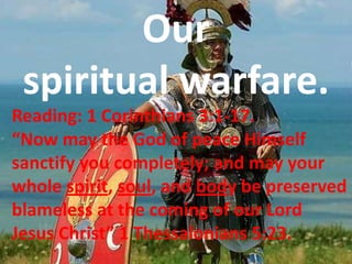 Our  spiritual warfare. Reading: 1 Corinthians 3:1-17.  “Now may the God of peace Himself sanctify you completely; and may your whole spirit, soul, and body be preserved blameless at the coming of our Lord Jesus Christ” 1 Thessalonians 5:23.    