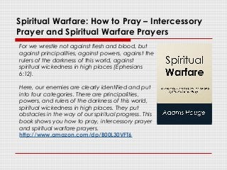 Spiritual Warfare: How to Pray – Intercessory
Prayer and Spiritual Warfare Prayers
For we wrestle not against flesh and blood, but
against principalities, against powers, against the
rulers of the darkness of this world, against
spiritual wickedness in high places (Ephesians
6:12).
Here, our enemies are clearly identified and put
into four categories. There are principalities,
powers, and rulers of the darkness of this world,
spiritual wickedness in high places. They put
obstacles in the way of our spiritual progress. This
book shows you how to pray, intercessory prayer
and spiritual warfare prayers.
http://www.amazon.com/dp/B00L30VFT6
 