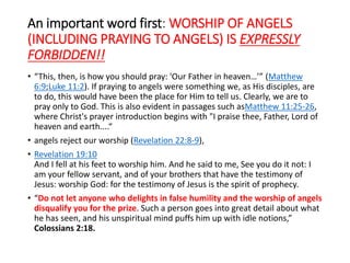An important word first: WORSHIP OF ANGELS
(INCLUDING PRAYING TO ANGELS) IS EXPRESSLY
FORBIDDEN!!
• “This, then, is how you should pray: 'Our Father in heaven…’” (Matthew
6:9;Luke 11:2). If praying to angels were something we, as His disciples, are
to do, this would have been the place for Him to tell us. Clearly, we are to
pray only to God. This is also evident in passages such asMatthew 11:25-26,
where Christ's prayer introduction begins with "I praise thee, Father, Lord of
heaven and earth....“
• angels reject our worship (Revelation 22:8-9),
• Revelation 19:10
And I fell at his feet to worship him. And he said to me, See you do it not: I
am your fellow servant, and of your brothers that have the testimony of
Jesus: worship God: for the testimony of Jesus is the spirit of prophecy.
• “Do not let anyone who delights in false humility and the worship of angels
disqualify you for the prize. Such a person goes into great detail about what
he has seen, and his unspiritual mind puffs him up with idle notions,”
Colossians 2:18.
 