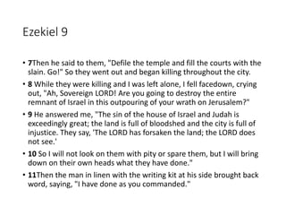 Ezekiel 9
• 7Then he said to them, "Defile the temple and fill the courts with the
slain. Go!" So they went out and began killing throughout the city.
• 8 While they were killing and I was left alone, I fell facedown, crying
out, "Ah, Sovereign LORD! Are you going to destroy the entire
remnant of Israel in this outpouring of your wrath on Jerusalem?"
• 9 He answered me, "The sin of the house of Israel and Judah is
exceedingly great; the land is full of bloodshed and the city is full of
injustice. They say, 'The LORD has forsaken the land; the LORD does
not see.'
• 10 So I will not look on them with pity or spare them, but I will bring
down on their own heads what they have done."
• 11Then the man in linen with the writing kit at his side brought back
word, saying, "I have done as you commanded."
 