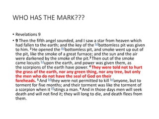 WHO HAS THE MARK???
• Revelations 9
• 9 Then the fifth angel sounded, and I saw a star from heaven which
had fallen to the earth; and the key of the [a]bottomless pit was given
to him. 2 He opened the [b]bottomless pit, and smoke went up out of
the pit, like the smoke of a great furnace; and the sun and the air
were darkened by the smoke of the pit.3 Then out of the smoke
came locusts [c]upon the earth, and power was given them, as
the scorpions of the earth have power. 4 They were told not to hurt
the grass of the earth, nor any green thing, nor any tree, but only
the men who do not have the seal of God on their
foreheads. 5 And [d]they were not permitted to kill [e]anyone, but to
torment for five months; and their torment was like the torment of
a scorpion when it [f]stings a man. 6 And in those days men will seek
death and will not find it; they will long to die, and death flees from
them.
 