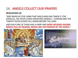14. ANGELS COLLECT OUR PRAYERS
REVELATION 5:8
“AND WHEN HE (THE LAMB THAT WAS SLAIN) HAD TAKEN IT (THE
SCROLLS), THE FOUR LIVING CREATURES (ANGELS – CHERUB) AND THE
TWENTY-FOUR ELDERS FELL DWON BEFORE THE LORD.
AND EACH ONE OF THEM HAD A HARP AND WERE HOLDING GOLDEN
BOWLS FULL OF INCENSE, WHICH ARE THE PRAYERS OF THE SAINTS.”
 
