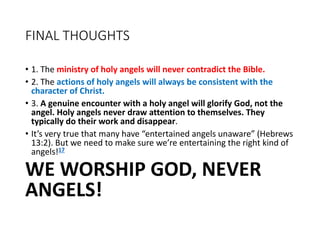 FINAL THOUGHTS
• 1. The ministry of holy angels will never contradict the Bible.
• 2. The actions of holy angels will always be consistent with the
character of Christ.
• 3. A genuine encounter with a holy angel will glorify God, not the
angel. Holy angels never draw attention to themselves. They
typically do their work and disappear.
• It’s very true that many have “entertained angels unaware” (Hebrews
13:2). But we need to make sure we’re entertaining the right kind of
angels!17
WE WORSHIP GOD, NEVER
ANGELS!
 