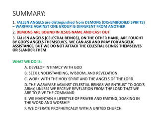 SUMMARY:
1. FALLEN ANGELS are distinguished from DEMONS (DIS-EMBODIED SPIRITS)
– WARFARE AGAINST ONE GROUP IS DIFFERENT FROM ANOTHER
2. DEMONS ARE BOUND IN JESUS NAME AND CAST OUT
3. FALLEN ANGELS (CELESTIAL BEINGS), ON THE OTHER HAND, ARE FOUGHT
BY GOD’S ANGELS THEMSELVES. WE CAN ASK AND PRAY FOR ANGELIC
ASSISTANCE, BUT WE DO NOT ATTACK THE CELESTIAL BEINGS THEMSELVES
OR SLANDER THEM
WHAT WE DO IS:
A. DEVELOP INTIMACY WITH GOD
B. SEEK UNDERSTANDING, WISDOM, AND REVELATION
C. WORK WITH THE HOLY SPIRIT AND THE ANGELS OF THE LORD
D. THE WARAFARE AGAINST CELESTIAL BEINGS WE ENTRUST TO GOD’S
ARMY, UNLESS WE RECEIVE REVELATION FROM THE LORD THAT WE
ARE TO GIVE THE COMMAND
E. WE MAINTAIN A LIFESTYLE OF PRAYER AND FASTING, SOAKING IN
THE WORD AND WORSHIP
F. WE OPERATE PROPHETICALLY WITH A UNITED CHURCH
 