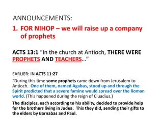 ANNOUNCEMENTS:
1. FOR NIHOP – we will raise up a company
of prophets
ACTS 13:1 “In the church at Antioch, THERE WERE
PROPHETS AND TEACHERS…”
EARLIER: IN ACTS 11:27
“During this time some prophets came down from Jerusalem to
Antioch. One of them, named Agabus, stood up and through the
Spirit predicted that a severe famine would spread over the Roman
world. (This happened during the reign of Cluadius.)
The disciples, each according to his ability, decided to provide help
for the brothers living in Judea. This they did, sending their gifts to
the elders by Barnabas and Paul.
 