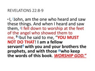 REVELATIONS 22:8-9
8 I, rJohn, am the one who heard and saw
these things. And when I heard and saw
them, sI fell down to worship at the feet
of the angel who showed them to
me, 9 sbut he said to me, “YOU MUST
NOT DO THAT! I am a fellow
servant4 with you and your brothers the
prophets, and with those mwho keep
the words of this book. WORSHIP GOD.”
 