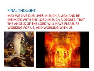FINAL THOUGHT:
MAY WE LIVE OUR LIVES IN SUCH A WAY, AND BE
INTIMATE WITH THE LORD IN SUCH A DEGREE, THAT
THE ANGELS OF THE LORD WILL HAVE PLEASURE
WORKING FOR US, AND WORKING WITH US.
 