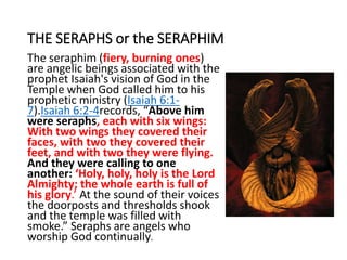THE SERAPHS or the SERAPHIM
The seraphim (fiery, burning ones)
are angelic beings associated with the
prophet Isaiah's vision of God in the
Temple when God called him to his
prophetic ministry (Isaiah 6:1-
7).Isaiah 6:2-4records, “Above him
were seraphs, each with six wings:
With two wings they covered their
faces, with two they covered their
feet, and with two they were flying.
And they were calling to one
another: ‘Holy, holy, holy is the Lord
Almighty; the whole earth is full of
his glory.’ At the sound of their voices
the doorposts and thresholds shook
and the temple was filled with
smoke.” Seraphs are angels who
worship God continually.
 