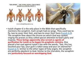 • Isaiah chapter 6 is the only place in the Bible that specifically
mentions the seraphim. Each seraph had six wings. They used two to
fly, two to cover their feet, and two to cover their faces (Isaiah 6:2).
The seraphim flew about the throne on which God was seated,
singing His praises as they called special attention to God’s glory and
majesty. These beings apparently also served as agents of
purification for Isaiah as he began his prophetic ministry. One
placed a hot coal against Isaiah's lips with the words, “See, this has
touched your lips; your guilt is taken away and your sin atoned for”
(Isaiah 6:7). Similar to the other types of holy angels, the seraphim
are perfectly obedient to God. Similar to the cherubim, the seraphim
are particularly focused on worshipping God.
 