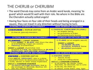 THE CHERUB or CHERUBIM
• The word Cherub may come from an Arabic word karab, meaning 'to
guard' which would fit well with their role. No where in the Bible are
the Cherubim actually called angels!
• Having four faces on four side of their heads and being arranged in a
square, they can travel in any direction without having to turn.
 