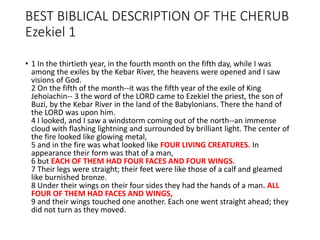 BEST BIBLICAL DESCRIPTION OF THE CHERUB
Ezekiel 1
• 1 In the thirtieth year, in the fourth month on the fifth day, while I was
among the exiles by the Kebar River, the heavens were opened and I saw
visions of God.
2 On the fifth of the month--it was the fifth year of the exile of King
Jehoiachin-- 3 the word of the LORD came to Ezekiel the priest, the son of
Buzi, by the Kebar River in the land of the Babylonians. There the hand of
the LORD was upon him.
4 I looked, and I saw a windstorm coming out of the north--an immense
cloud with flashing lightning and surrounded by brilliant light. The center of
the fire looked like glowing metal,
5 and in the fire was what looked like FOUR LIVING CREATURES. In
appearance their form was that of a man,
6 but EACH OF THEM HAD FOUR FACES AND FOUR WINGS.
7 Their legs were straight; their feet were like those of a calf and gleamed
like burnished bronze.
8 Under their wings on their four sides they had the hands of a man. ALL
FOUR OF THEM HAD FACES AND WINGS,
9 and their wings touched one another. Each one went straight ahead; they
did not turn as they moved.
 
