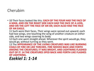 Cherubim
• 10 Their faces looked like this: EACH OF THE FOUR HAD THE FACE OF
A MAN, AND ON THE RIGHT SIDE EACH HAD THE FACE OF A LION,
AND ON THE LEFT THE FACE OF AN OX; EACH ALSO HAD THE FACE
OF AN EAGLE.
11 Such were their faces. Their wings were spread out upward; each
had two wings, one touching the wing of another creature on either
side, and two wings covering its body.
12 Each one went straight ahead. Wherever the spirit would go, they
would go, without turning as they went.
13 The APPEARANCE OF THE LIVING CREATURES WAS LIKE BURNING
COALS OF FIRE OR LIKE TORCHES. FIRE MOVED BACK AND FORTH
AMONG THE CREATURES; IT WAS BRIGHT, AND LIGHTNING FLASHED
OUT OF IT. 14 THE CREATURES SPED BACK AND FORTH LIKE FLASHES
OF LIGHTNING.
Ezekiel 1: 1-14
 