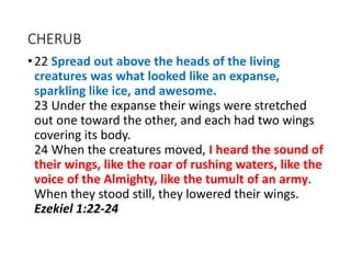 CHERUB
•22 Spread out above the heads of the living
creatures was what looked like an expanse,
sparkling like ice, and awesome.
23 Under the expanse their wings were stretched
out one toward the other, and each had two wings
covering its body.
24 When the creatures moved, I heard the sound of
their wings, like the roar of rushing waters, like the
voice of the Almighty, like the tumult of an army.
When they stood still, they lowered their wings.
Ezekiel 1:22-24
 