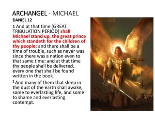 ARCHANGEL - MICHAEL
DANIEL 12
1 And at that time (GREAT
TRIBULATION PERIOD) shall
Michael stand up, the great prince
which standeth for the children of
thy people: and there shall be a
time of trouble, such as never was
since there was a nation even to
that same time: and at that time
thy people shall be delivered,
every one that shall be found
written in the book.
2 And many of them that sleep in
the dust of the earth shall awake,
some to everlasting life, and some
to shame and everlasting
contempt.
 