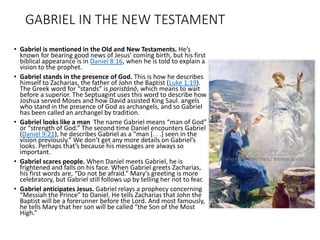 GABRIEL IN THE NEW TESTAMENT
• Gabriel is mentioned in the Old and New Testaments. He’s
known for bearing good news of Jesus’ coming birth, but his first
biblical appearance is in Daniel 8:16, when he is told to explain a
vision to the prophet.
• Gabriel stands in the presence of God. This is how he describes
himself to Zacharias, the father of John the Baptist (Luke 1:19).
The Greek word for “stands” is paristánō, which means to wait
before a superior. The Septuagint uses this word to describe how
Joshua served Moses and how David assisted King Saul. angels
who stand in the presence of God as archangels, and so Gabriel
has been called an archangel by tradition.
• Gabriel looks like a man The name Gabriel means “man of God”
or “strength of God.” The second time Daniel encounters Gabriel
(Daniel 9:21), he describes Gabriel as a “man [. . .] seen in the
vision previously.” We don’t get any more details on Gabriel’s
looks. Perhaps that’s because his messages are always so
important.
• Gabriel scares people. When Daniel meets Gabriel, he is
frightened and falls on his face. When Gabriel greets Zacharias,
his first words are, “Do not be afraid.” Mary’s greeting is more
celebratory, but Gabriel still follows up by telling her not to fear.
• Gabriel anticipates Jesus. Gabriel relays a prophecy concerning
“Messiah the Prince” to Daniel. He tells Zacharias that John the
Baptist will be a forerunner before the Lord. And most famously,
he tells Mary that her son will be called “the Son of the Most
High.”
 