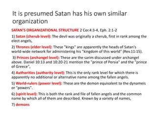 It is presumed Satan has his own similar
organization
SATAN’S ORGANIZATIONAL STRUCTURE 2 Cor.4:3-4, Eph. 2:1-2
1) Satan (cherub level): The devil was originally a cherub, first in rank among the
elect angels,
2) Thrones (elder level): These "kings" are apparently the heads of Satan's
world-wide network for administering his "kingdom of this world" (Rev.11:15).
3) Princes (archangel level): These are the sarim discussed under archangel
above. Daniel 10:13 and 10:20-21 mention the "prince of Persia" and the "prince
of Greece",
4) Authorities (authority level): This is the only rank level for which there is
apparently no additional or alternative name among the fallen angels.
5) World-rulers (power level): These are the demon equivalent to the dynameis
or "powers".
6) (spirit level): This is both the rank and file of fallen angels and the common
name by which all of them are described. Known by a variety of names,
7) demons
 