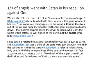 1/3 of angels went with Satan in his rebellion
against God
• We are also told that one third of an “innumerable company of angels”
(Hebrews 12:22) chose to rebel with him. John saw this great wonder in
heaven, “…an enormous red dragon…His tail swept a third of the stars
out of the sky and flung them to the earth…the great dragon was hurled
down—that ancient serpent called the devil, or Satan, who leads the
whole world astray. He was hurled to the earth, and his angels with
him” (Revelation 12:3-9).
Since Satan is referred to as a star which fell or was cast down to earth,
and Revelation 12:4 says a third of the stars were cast out with him, then
the conclusion is that the stars in Revelation 12 refer to fallen angels,
fully one third of the heavenly host. If the one-third number is in fact
accurate, what assurance that is! Two thirds of the angels are still on
God's side, and for followers of Christ, they are on our side as well.
 