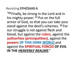 Revisiting EPHESIANS 6
“10 Finally, be strong in the Lord and in
his mighty power. 11 Put on the full
armor of God, so that you can take your
stand against the devil’s schemes. 12 For
our struggle is not against flesh and
blood, but against the rulers, against the
authorities (principalities), against the
powers OF THIS DARK WORLD and
against the SPIRITUAL FORCES OF EVIL
IN THE HEAVENLY REALMS.”
 