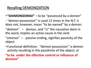 Recalling DEMONIZATION
•“DAIMONIZOMAI” – to be “possessed by a demon”
- “demon-possession” is used 12 times in the N.T. it
does not, however, mean “to be owned” by a demon.
“daimon” – demon, and “iz” the causative stem in
the word, implies an active cause in the verb
“omenos” – passive ending, signifies passivity of the
object
•Functional definition: “demon-possession” is demon
activity resulting in the passitivity of the object; or
“to be under the effective control or influence of
demons”
 