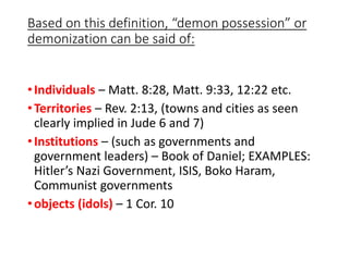 Based on this definition, “demon possession” or
demonization can be said of:
•Individuals – Matt. 8:28, Matt. 9:33, 12:22 etc.
•Territories – Rev. 2:13, (towns and cities as seen
clearly implied in Jude 6 and 7)
•Institutions – (such as governments and
government leaders) – Book of Daniel; EXAMPLES:
Hitler’s Nazi Government, ISIS, Boko Haram,
Communist governments
•objects (idols) – 1 Cor. 10
 