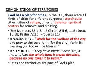 DEMONIZATION OF TERRITORIES
God has a plan for cities. In the O.T., there were all
kinds of cities for different purposes: storehouse
cities, cities of refuge, cities of defense, spiritual
centers for renewal and blessing.
•(See Numbers 35:1-34; 2 Chron. 8:5-6, 11:5; Deut.
16:18; Psalm 72:16; Proverbs 11)
•Jeremiah 29:7 – “Work for the welfare of the city,
and pray to the Lord for it (for the city), for in its
blessing you too will be blessed.”
•Jer. 12:10-11 – “They have made it desolate; it
mourns Me; the whole land is made desolate,
because no one takes it to heart.”
•Cities and territories are part of God’s plan.
 