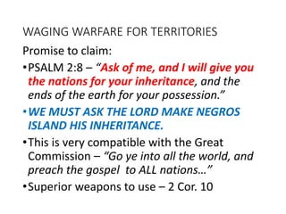 WAGING WARFARE FOR TERRITORIES
Promise to claim:
•PSALM 2:8 – “Ask of me, and I will give you
the nations for your inheritance, and the
ends of the earth for your possession.”
•WE MUST ASK THE LORD MAKE NEGROS
ISLAND HIS INHERITANCE.
•This is very compatible with the Great
Commission – “Go ye into all the world, and
preach the gospel to ALL nations…”
•Superior weapons to use – 2 Cor. 10
 