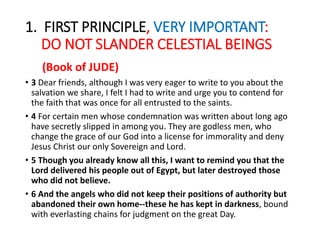 1. FIRST PRINCIPLE, VERY IMPORTANT:
DO NOT SLANDER CELESTIAL BEINGS
(Book of JUDE)
• 3 Dear friends, although I was very eager to write to you about the
salvation we share, I felt I had to write and urge you to contend for
the faith that was once for all entrusted to the saints.
• 4 For certain men whose condemnation was written about long ago
have secretly slipped in among you. They are godless men, who
change the grace of our God into a license for immorality and deny
Jesus Christ our only Sovereign and Lord.
• 5 Though you already know all this, I want to remind you that the
Lord delivered his people out of Egypt, but later destroyed those
who did not believe.
• 6 And the angels who did not keep their positions of authority but
abandoned their own home--these he has kept in darkness, bound
with everlasting chains for judgment on the great Day.
 