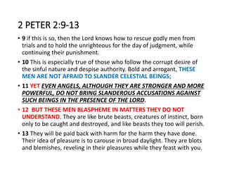 2 PETER 2:9-13
• 9 if this is so, then the Lord knows how to rescue godly men from
trials and to hold the unrighteous for the day of judgment, while
continuing their punishment.
• 10 This is especially true of those who follow the corrupt desire of
the sinful nature and despise authority. Bold and arrogant, THESE
MEN ARE NOT AFRAID TO SLANDER CELESTIAL BEINGS;
• 11 YET EVEN ANGELS, ALTHOUGH THEY ARE STRONGER AND MORE
POWERFUL, DO NOT BRING SLANDEROUS ACCUSATIONS AGAINST
SUCH BEINGS IN THE PRESENCE OF THE LORD.
• 12 BUT THESE MEN BLASPHEME IN MATTERS THEY DO NOT
UNDERSTAND. They are like brute beasts, creatures of instinct, born
only to be caught and destroyed, and like beasts they too will perish.
• 13 They will be paid back with harm for the harm they have done.
Their idea of pleasure is to carouse in broad daylight. They are blots
and blemishes, reveling in their pleasures while they feast with you.
 