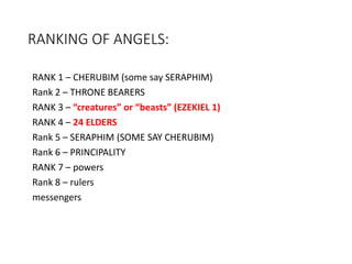 RANKING OF ANGELS:
RANK 1 – CHERUBIM (some say SERAPHIM)
Rank 2 – THRONE BEARERS
RANK 3 – “creatures” or “beasts” (EZEKIEL 1)
RANK 4 – 24 ELDERS
Rank 5 – SERAPHIM (SOME SAY CHERUBIM)
Rank 6 – PRINCIPALITY
RANK 7 – powers
Rank 8 – rulers
messengers
 