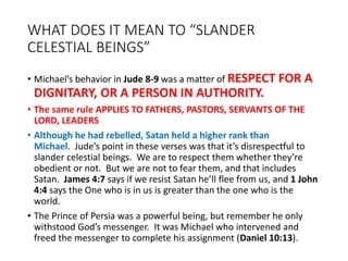 WHAT DOES IT MEAN TO “SLANDER
CELESTIAL BEINGS”
• Michael’s behavior in Jude 8-9 was a matter of RESPECT FOR A
DIGNITARY, OR A PERSON IN AUTHORITY.
• The same rule APPLIES TO FATHERS, PASTORS, SERVANTS OF THE
LORD, LEADERS
• Although he had rebelled, Satan held a higher rank than
Michael. Jude’s point in these verses was that it’s disrespectful to
slander celestial beings. We are to respect them whether they’re
obedient or not. But we are not to fear them, and that includes
Satan. James 4:7 says if we resist Satan he’ll flee from us, and 1 John
4:4 says the One who is in us is greater than the one who is the
world.
• The Prince of Persia was a powerful being, but remember he only
withstood God’s messenger. It was Michael who intervened and
freed the messenger to complete his assignment (Daniel 10:13).
 