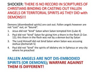 SHOCKER: THERE IS NO RECORD IN SCRIPTURES OF
CHRISTIANS BINDING OR CASTING OUT FALLEN
ANGELS OR TERRITORIAL SPIRITS AS THEY DID with
DEMONS!!!
Demons (disembodied spirits) are cast out. Fallen angels however are
not “cast” out, or “bound”.
1. Jesus did not “bind” Satan when Satan tempted him (Luke 4)
2. Paul did not “bind” Satan for giving him a thorn in the flesh (2 Cor.
12); this thorn in the flesh was not by a demon but by Satan
3. The Lord Himself did not bind Satan when Satan was accusing
Joshua (Zechariah 5)
4. Paul did not “bind” the spirits of idolatry etc in Ephesus or any city
where he preached
FALLEN ANGELS ARE NOT DIS-EMBODIED
SPIRITS (OR DEMONS); WARFARE AGAINST
THEM IS DIFFERENT!
 