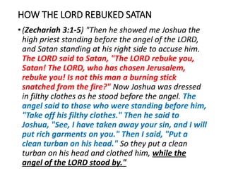 HOW THE LORD REBUKED SATAN
•(Zechariah 3:1-5) "Then he showed me Joshua the
high priest standing before the angel of the LORD,
and Satan standing at his right side to accuse him.
The LORD said to Satan, "The LORD rebuke you,
Satan! The LORD, who has chosen Jerusalem,
rebuke you! Is not this man a burning stick
snatched from the fire?" Now Joshua was dressed
in filthy clothes as he stood before the angel. The
angel said to those who were standing before him,
"Take off his filthy clothes." Then he said to
Joshua, "See, I have taken away your sin, and I will
put rich garments on you." Then I said, "Put a
clean turban on his head." So they put a clean
turban on his head and clothed him, while the
angel of the LORD stood by."
 