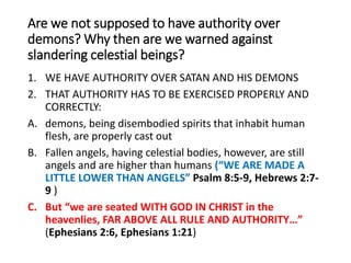 Are we not supposed to have authority over
demons? Why then are we warned against
slandering celestial beings?
1. WE HAVE AUTHORITY OVER SATAN AND HIS DEMONS
2. THAT AUTHORITY HAS TO BE EXERCISED PROPERLY AND
CORRECTLY:
A. demons, being disembodied spirits that inhabit human
flesh, are properly cast out
B. Fallen angels, having celestial bodies, however, are still
angels and are higher than humans (“WE ARE MADE A
LITTLE LOWER THAN ANGELS” Psalm 8:5-9, Hebrews 2:7-
9 )
C. But “we are seated WITH GOD IN CHRIST in the
heavenlies, FAR ABOVE ALL RULE AND AUTHORITY…”
(Ephesians 2:6, Ephesians 1:21)
 