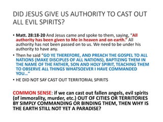 DID JESUS GIVE US AUTHORITY TO CAST OUT
ALL EVIL SPIRITS?
• Matt. 28:18-20 And Jesus came and spoke to them, saying, “All
authority has been given to Me in heaven and on earth.” All
authority has not been passed on to us. We need to be under his
authority to have any.
• Then he said “GO YE THEREFORE, AND PREACH THE GOSPEL TO ALL
NATIONS (MAKE DISCIPLES OF ALL NATIONS), BAPTIZING THEM IN
THE NAME OF THE FATHER, SON AND HOLY SPIRIT, TEACHING THEM
TO OBSERVE ALL THINGS WHATSOEVER I HAVE COMMANDED
YOU…”
• HE DID NOT SAY CAST OUT TERRITORIAL SPIRITS
COMMON SENSE: if we can cast out fallen angels, evil spirits
(of immorality, murder, etc.) OUT OF CITIES OR TERRITORIES
BY SIMPLY COMMANDING OR BINDING THEM, THEN WHY IS
THE EARTH STILL NOT YET A PARADISE?
 