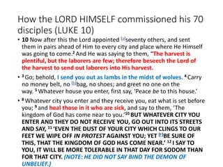 How the LORD HIMSELF commissioned his 70
disciples (LUKE 10)
• 10 Now after this the Lord appointed [a]seventy others, and sent
them in pairs ahead of Him to every city and place where He Himself
was going to come.2 And He was saying to them, “The harvest is
plentiful, but the laborers are few; therefore beseech the Lord of
the harvest to send out laborers into His harvest.
• 3 Go; behold, I send you out as lambs in the midst of wolves. 4 Carry
no money belt, no [b]bag, no shoes; and greet no one on the
way. 5 Whatever house you enter, first say, ‘Peace be to this house.’
• 8 Whatever city you enter and they receive you, eat what is set before
you; 9 and heal those in it who are sick, and say to them, ‘The
kingdom of God has come near to you.’10 BUT WHATEVER CITY YOU
ENTER AND THEY DO NOT RECEIVE YOU, GO OUT INTO ITS STREETS
AND SAY, 11 ‘EVEN THE DUST OF YOUR CITY WHICH CLINGS TO OUR
FEET WE WIPE OFF IN PROTEST AGAINST YOU; YET [F]BE SURE OF
THIS, THAT THE KINGDOM OF GOD HAS COME NEAR.’ 12 I SAY TO
YOU, IT WILL BE MORE TOLERABLE IN THAT DAY FOR SODOM THAN
FOR THAT CITY. (NOTE: HE DID NOT SAY BIND THE DEMON OF
UNBELIEF.)
 
