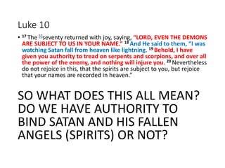 Luke 10
• 17 The [i]seventy returned with joy, saying, “LORD, EVEN THE DEMONS
ARE SUBJECT TO US IN YOUR NAME.” 18 And He said to them, “I was
watching Satan fall from heaven like lightning. 19 Behold, I have
given you authority to tread on serpents and scorpions, and over all
the power of the enemy, and nothing will injure you. 20 Nevertheless
do not rejoice in this, that the spirits are subject to you, but rejoice
that your names are recorded in heaven.”
SO WHAT DOES THIS ALL MEAN?
DO WE HAVE AUTHORITY TO
BIND SATAN AND HIS FALLEN
ANGELS (SPIRITS) OR NOT?
 