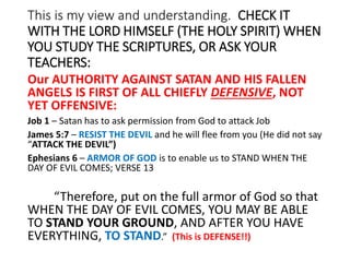 This is my view and understanding. CHECK IT
WITH THE LORD HIMSELF (THE HOLY SPIRIT) WHEN
YOU STUDY THE SCRIPTURES, OR ASK YOUR
TEACHERS:
Our AUTHORITY AGAINST SATAN AND HIS FALLEN
ANGELS IS FIRST OF ALL CHIEFLY DEFENSIVE, NOT
YET OFFENSIVE:
Job 1 – Satan has to ask permission from God to attack Job
James 5:7 – RESIST THE DEVIL and he will flee from you (He did not say
“ATTACK THE DEVIL”)
Ephesians 6 – ARMOR OF GOD is to enable us to STAND WHEN THE
DAY OF EVIL COMES; VERSE 13
“Therefore, put on the full armor of God so that
WHEN THE DAY OF EVIL COMES, YOU MAY BE ABLE
TO STAND YOUR GROUND, AND AFTER YOU HAVE
EVERYTHING, TO STAND.” (This is DEFENSE!!)
 