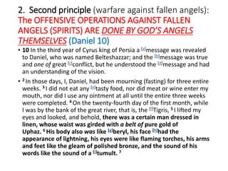 2. Second principle (warfare against fallen angels):
The OFFENSIVE OPERATIONS AGAINST FALLEN
ANGELS (SPIRITS) ARE DONE BY GOD’S ANGELS
THEMSELVES (Daniel 10)
• 10 In the third year of Cyrus king of Persia a [a]message was revealed
to Daniel, who was named Belteshazzar; and the [b]message was true
and one of great [c]conflict, but he understood the [d]message and had
an understanding of the vision.
• 2 In those days, I, Daniel, had been mourning (fasting) for three entire
weeks. 3 I did not eat any [e]tasty food, nor did meat or wine enter my
mouth, nor did I use any ointment at all until the entire three weeks
were completed. 4 On the twenty-fourth day of the first month, while
I was by the bank of the great river, that is, the [f]Tigris, 5 I lifted my
eyes and looked, and behold, there was a certain man dressed in
linen, whose waist was girded with a belt of pure gold of
Uphaz. 6 His body also was like [g]beryl, his face [h]had the
appearance of lightning, his eyes were like flaming torches, his arms
and feet like the gleam of polished bronze, and the sound of his
words like the sound of a [i]tumult. 7
 