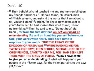 Daniel 10
• 10 Then behold, a hand touched me and set me trembling on
my [l]hands and knees. 11 He said to me, “O Daniel, man
of [m]high esteem, understand the words that I am about to
tell you and stand [n]upright, for I have now been sent to
you.” And when he had spoken this word to me, I stood
up trembling.12 Then he said to me, “Do not be afraid,
Daniel, for from the first day that you set your heart on
understanding this and on humbling yourself before your
God, your words were heard, and I have come in
response to your words.13 BUT THE PRINCE OF THE
KINGDOM OF PERSIA WAS [O]WITHSTANDING ME FOR
TWENTY-ONE DAYS; THEN BEHOLD, MICHAEL, ONE OF THE
CHIEF PRINCES, CAME TO HELP ME, FOR I HAD BEEN LEFT
THERE WITH THE KINGS OF PERSIA. 14 Now I have come
to give you an understanding of what will happen to your
people in the [p]latter days, for the vision pertains to the days
yet future.”
 
