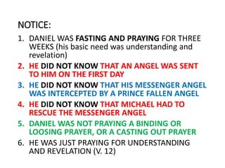 NOTICE:
1. DANIEL WAS FASTING AND PRAYING FOR THREE
WEEKS (his basic need was understanding and
revelation)
2. HE DID NOT KNOW THAT AN ANGEL WAS SENT
TO HIM ON THE FIRST DAY
3. HE DID NOT KNOW THAT HIS MESSENGER ANGEL
WAS INTERCEPTED BY A PRINCE FALLEN ANGEL
4. HE DID NOT KNOW THAT MICHAEL HAD TO
RESCUE THE MESSENGER ANGEL
5. DANIEL WAS NOT PRAYING A BINDING OR
LOOSING PRAYER, OR A CASTING OUT PRAYER
6. HE WAS JUST PRAYING FOR UNDERSTANDING
AND REVELATION (V. 12)
 