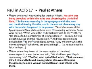 Paul in ACTS 17 - Paul at Athens
• 16 Now while Paul was waiting for them at Athens, his spirit was
being provoked within him as he was observing the city full of
idols. 17 So he was reasoning in the synagogue with the Jews
and the God-fearing Gentiles, and in the market place every day
with those who happened to be present. 18 And also some of the
Epicurean and Stoic philosophers were [n]conversing with him. Some
were saying, “What would this [o]idle babbler wish to say?” Others,
“He seems to be a proclaimer of strange deities,”—because he was
preaching Jesus and the resurrection. 19 And they took him and
brought him [p]to the [q]Areopagus, saying, “May we know what this
new teaching is [r]which you are proclaiming? …. (so he explained his
faith to them…)
• 32 Now when they heard of the resurrection of the dead,
some began to sneer, but others said, “We shall hear you [x]again
concerning this.” 33 So Paul went out of their midst. 34 But some men
joined him and believed, among whom also were Dionysius
the Areopagite and a woman named Damaris and others with
them.
 