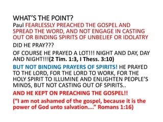 WHAT’S THE POINT?
Paul FEARLESSLY PREACHED THE GOSPEL AND
SPREAD THE WORD, AND NOT ENGAGE IN CASTING
OUT OR BINDING SPIRITS OF UNBELIEF OR IDOLATRY
DID HE PRAY???
OF COURSE HE PRAYED A LOT!!! NIGHT AND DAY, DAY
AND NIGHT!!!(2 Tim. 1:3, I Thess. 3:10)
BUT NOT BINDING PRAYERS OF SPIRITS! HE PRAYED
TO THE LORD, FOR THE LORD TO WORK, FOR THE
HOLY SPIRIT TO ILLUMINE AND ENLIGHTEN PEOPLE’S
MINDS, BUT NOT CASTING OUT OF SPIRITS..
AND HE KEPT ON PREACHING THE GOSPEL!!
(“I am not ashamed of the gospel, because it is the
power of God unto salvation….” Romans 1:16)
 