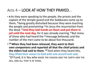Acts 4 – LOOK AT HOW THEY PRAYED…
• 4 As they were speaking to the people, the priests and the
captain of the temple guard and the Sadducees came up to
them, 2 being greatly disturbed because they were teaching
the people and proclaiming [a]in Jesus the resurrection from
the dead. 3 And they laid hands on them and put them in
jail until the next day, for it was already evening. 4 But many
of those who had heard the [b]message believed; and the
number of the men came to be about five thousand.
• 23 When they had been released, they went to their
own companions and reported all that the chief priests and
the elders had said to them. 24 And when they heard this,
they lifted their voices to God with one accord and said,
“O[p]Lord, it is You who MADE THE HEAVEN AND THE EARTH AND THE
SEA, AND ALL THAT IS IN THEM,
 